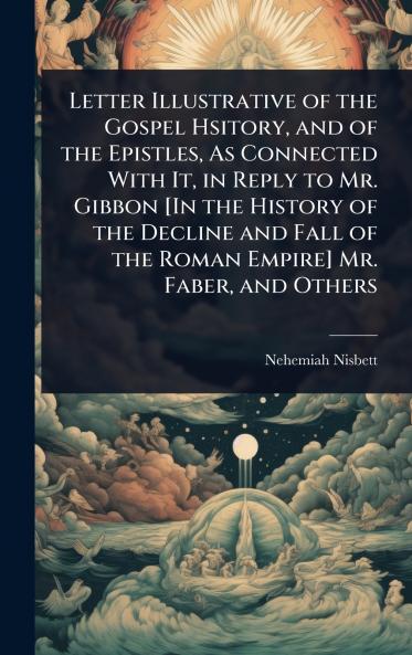 Letter Illustrative of the Gospel Hsitory and of the Epistles As Connected With It in Reply to Mr. Gibbon [In the History of the Decline and Fall of the Roman Empire] Mr. Faber and Others