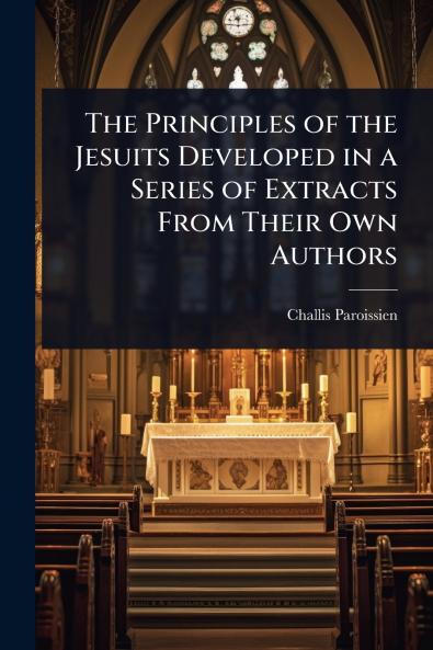 Principles of the Jesuits Developed in a Series of Extracts From Their Own Authors
