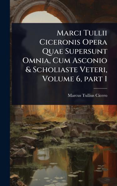 Marci Tullii Ciceronis Opera Quae Supersunt Omnia Cum Asconio & Scholiaste Veteri Volume 6 part 1