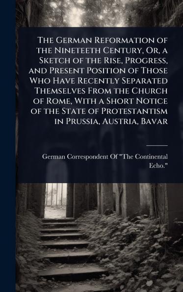German Reformation of the Nineteeth Century Or a Sketch of the Rise Progress and Present Position of Those Who Have Recently Separated Themselves From the Church of Rome With a Short Notice of the State of Protestantism in Prussia Austria Bavar