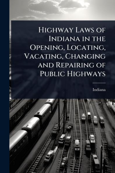 Highway Laws of Indiana in the Opening Locating Vacating Changing and Repairing of Public Highways