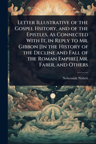 Letter Illustrative of the Gospel Hsitory and of the Epistles As Connected With It in Reply to Mr. Gibbon [In the History of the Decline and Fall of the Roman Empire] Mr. Faber and Others