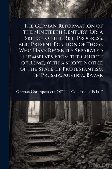 German Reformation of the Nineteeth Century Or a Sketch of the Rise Progress and Present Position of Those Who Have Recently Separated Themselves From the Church of Rome With a Short Notice of the State of Protestantism in Prussia Austria Bavar