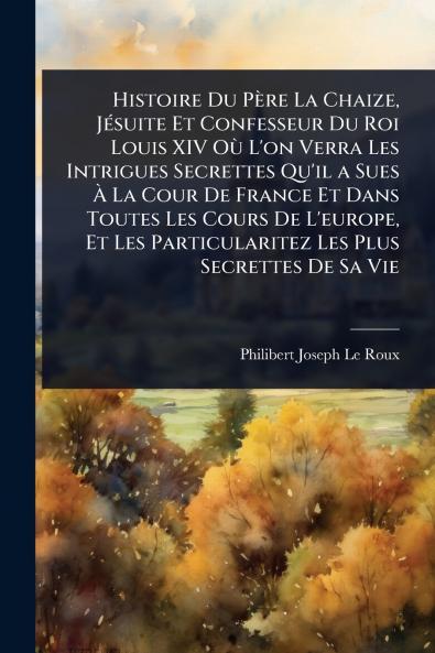 Histoire Du Père La Chaize JÃ(c)suite Et Confesseur Du Roi Louis XIV OÃ¹ L'on Verra Les Intrigues Secrettes Qu'il a Sues Ã&#128; La Cour De France Et Dans Toutes Les Cours De L'europe Et Les Particularitez Les Plus Secrettes De Sa Vie