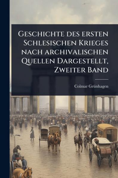 Geschichte des ersten Schlesischen Krieges nach archivalischen Quellen Dargestellt Zweiter Band