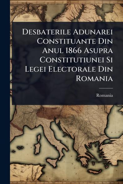 Desbaterile Adunarei Constituante Din Anul 1866 Asupra Constitutiunei Si Legei Electorale Din Romania