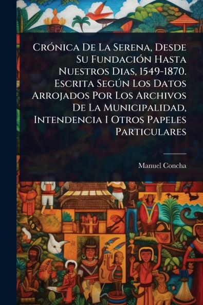 CrÃ3nica De La Serena Desde Su FundaciÃ3n Hasta Nuestros Dias 1549-1870. Escrita SegÃ°n Los Datos Arrojados Por Los Archivos De La Municipalidad Intendencia I Otros Papeles Particulares