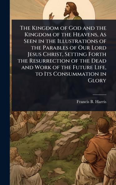 Kingdom of God and the Kingdom of the Heavens As Seen in the Illustrations of the Parables of Our Lord Jesus Christ Setting Forth the Resurrection of the Dead and Work of the Future Life to Its Consummation in Glory