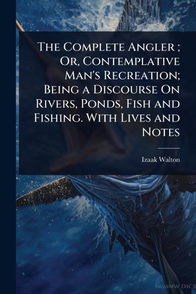 Complete Angler; Or Contemplative Man's Recreation; Being a Discourse On Rivers Ponds Fish and Fishing. With Lives and Notes