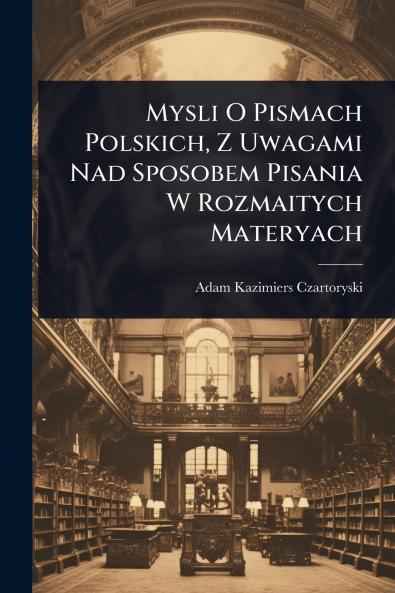 Mysli O Pismach Polskich Z Uwagami Nad Sposobem Pisania W Rozmaitych Materyach
