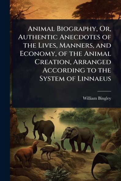 Animal Biography Or Authentic Anecdotes of the Lives Manners and Economy of the Animal Creation Arranged According to the System of Linnaeus
