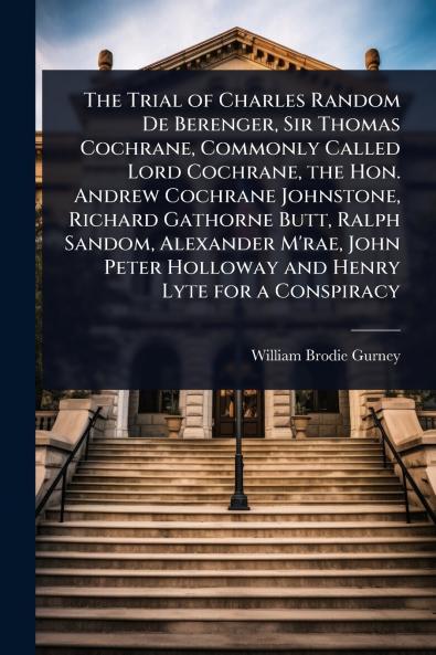 Trial of Charles Random De Berenger Sir Thomas Cochrane Commonly Called Lord Cochrane the Hon. Andrew Cochrane Johnstone Richard Gathorne Butt Ralph Sandom Alexander M'rae John Peter Holloway and Henry Lyte for a Conspiracy