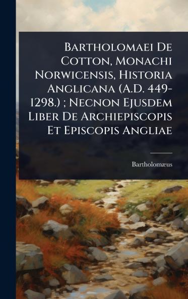 Bartholomaei De Cotton Monachi Norwicensis Historia Anglicana (A.D. 449-1298.); Necnon Ejusdem Liber De Archiepiscopis Et Episcopis Angliae
