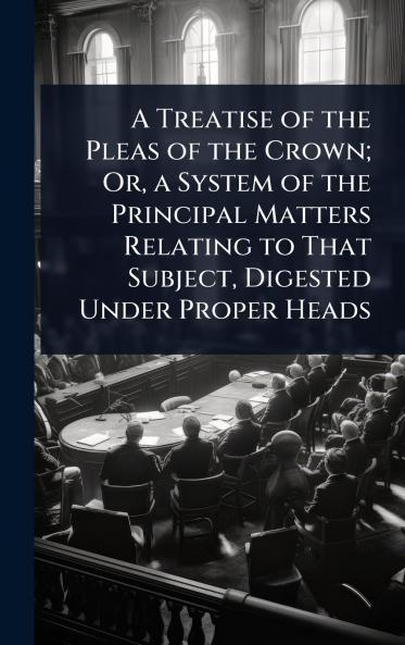 Treatise of the Pleas of the Crown; Or a System of the Principal Matters Relating to That Subject Digested Under Proper Heads