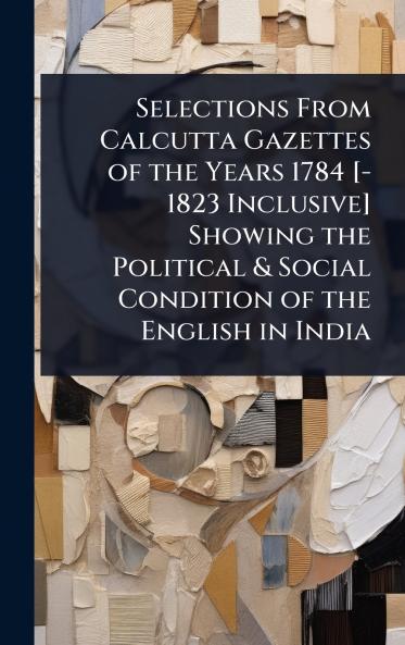 Selections From Calcutta Gazettes of the Years 1784 [-1823 Inclusive] Showing the Political & Social Condition of the English in India