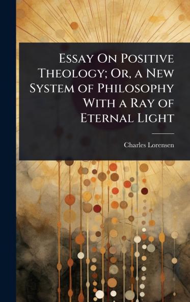 Essay On Positive Theology; Or a New System of Philosophy With a Ray of Eternal Light