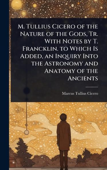 M. Tullius Cicero of the Nature of the Gods Tr. With Notes by T. Francklin. to Which Is Added an Inquiry Into the Astronomy and Anatomy of the Ancients