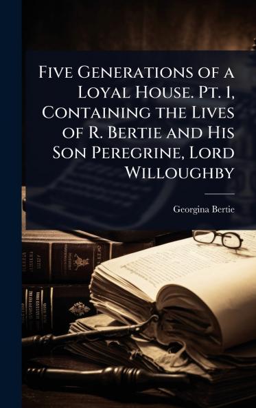 Five Generations of a Loyal House. Pt. 1 Containing the Lives of R. Bertie and His Son Peregrine Lord Willoughby