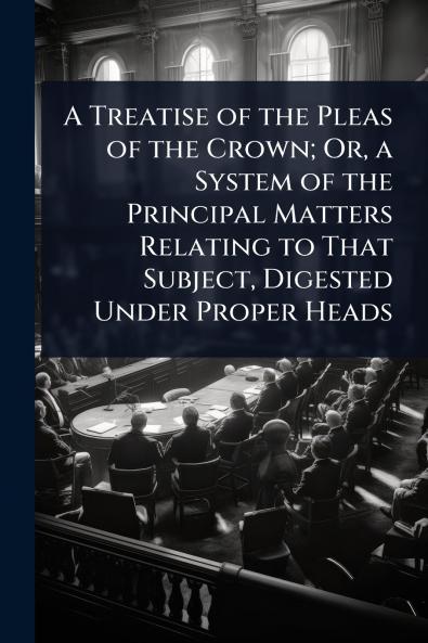 Treatise of the Pleas of the Crown; Or a System of the Principal Matters Relating to That Subject Digested Under Proper Heads