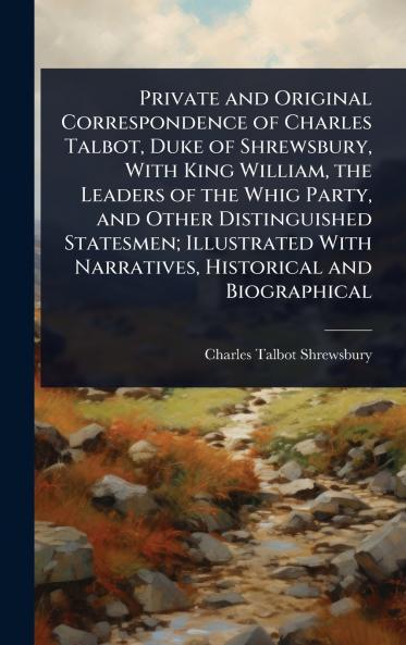 Private and Original Correspondence of Charles Talbot Duke of Shrewsbury With King William the Leaders of the Whig Party and Other Distinguished Statesmen; Illustrated With Narratives Historical and Biographical