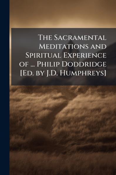 Sacramental Meditations and Spiritual Experience of ... Philip Doddridge [Ed. by J.D. Humphreys]