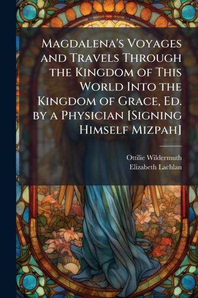 Magdalena's Voyages and Travels Through the Kingdom of This World Into the Kingdom of Grace Ed. by a Physician [Signing Himself Mizpah]