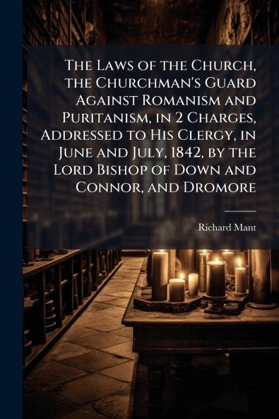 Laws of the Church the Churchman's Guard Against Romanism and Puritanism in 2 Charges Addressed to His Clergy in June and July 1842 by the Lord Bishop of Down and Connor and Dromore