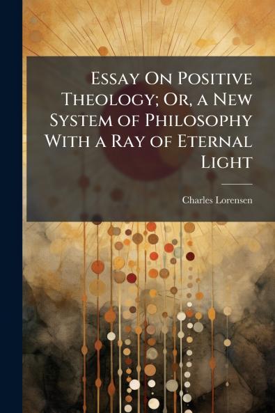 Essay On Positive Theology; Or a New System of Philosophy With a Ray of Eternal Light