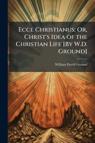Ecce Christianus; Or Christ's Idea of the Christian Life [By W.D. Ground]