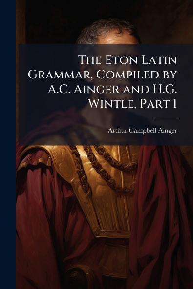 Eton Latin Grammar Compiled by A.C. Ainger and H.G. Wintle Part 1