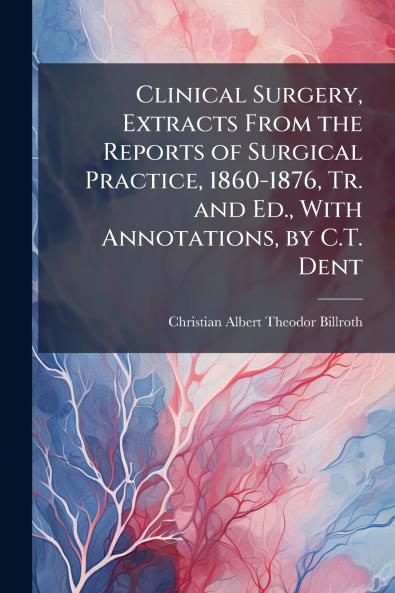 Clinical Surgery Extracts From the Reports of Surgical Practice 1860-1876 Tr. and Ed. With Annotations by C.T. Dent