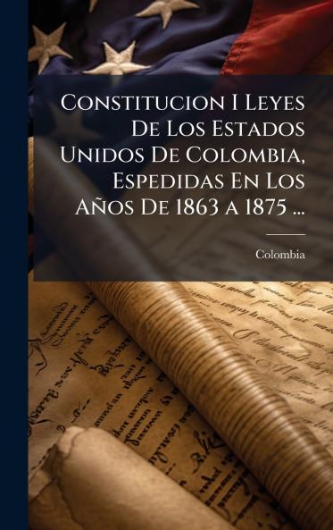 Constitucion I Leyes De Los Estados Unidos De Colombia Espedidas En Los Años De 1863 a 1875 ...
