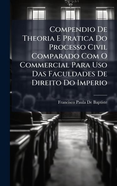 Compendio De Theoria E Pratica Do Processo Civil Comparado Com O Commercial Para Uso Das Faculdades De Direito Do Imperio
