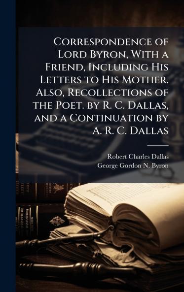 Correspondence of Lord Byron With a Friend Including His Letters to His Mother. Also Recollections of the Poet. by R. C. Dallas and a Continuation by A. R. C. Dallas