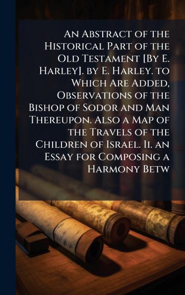 Abstract of the Historical Part of the Old Testament [By E. Harley]. by E. Harley. to Which Are Added Observations of the Bishop of Sodor and Man Thereupon. Also a Map of the Travels of the Children of Israel. Ii. an Essay for Composing a Harmony Betw