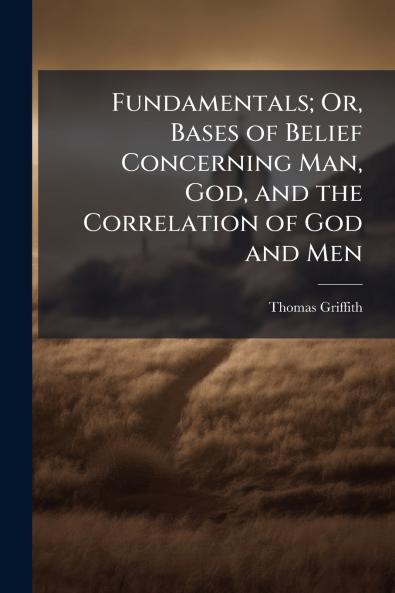 Fundamentals; Or Bases of Belief Concerning Man God and the Correlation of God and Men