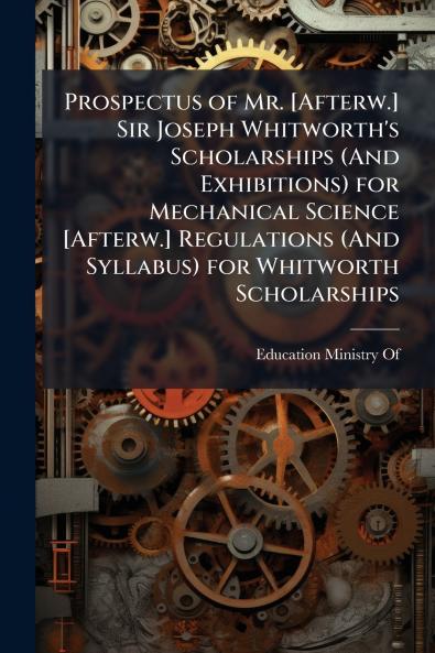 Prospectus of Mr. [Afterw.] Sir Joseph Whitworth's Scholarships (And Exhibitions) for Mechanical Science [Afterw.] Regulations (And Syllabus) for Whitworth Scholarships