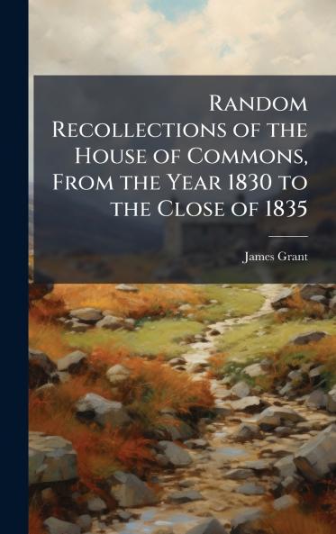 Random Recollections of the House of Commons From the Year 1830 to the Close of 1835