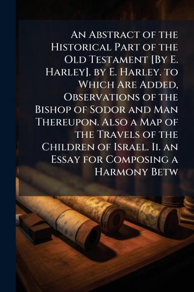 Abstract of the Historical Part of the Old Testament [By E. Harley]. by E. Harley. to Which Are Added Observations of the Bishop of Sodor and Man Thereupon. Also a Map of the Travels of the Children of Israel. Ii. an Essay for Composing a Harmony Betw