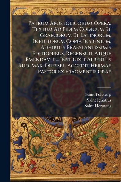 Patrum Apostolicorum Opera. Textum Ad Fidem Codicum Et Graecorum Et Latinorum Ineditorum Copia Insignium Adhibitis Praestantissimis Editionibus Recensuit Atque Emendavit ... Instruxit Albertus Rud. Max. Dressel. Accedit Hermae Pastor Ex Fragmentis Grae