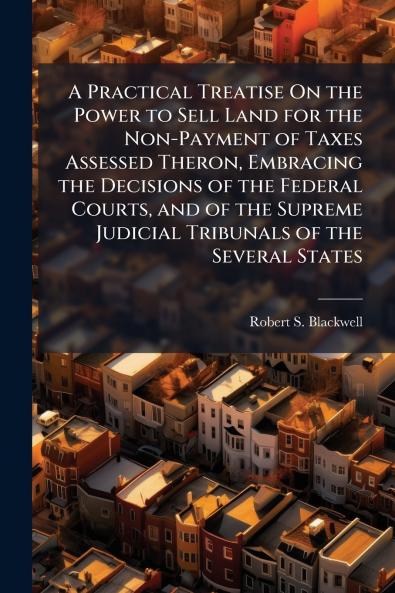 Practical Treatise On the Power to Sell Land for the Non-Payment of Taxes Assessed Theron Embracing the Decisions of the Federal Courts and of the Supreme Judicial Tribunals of the Several States
