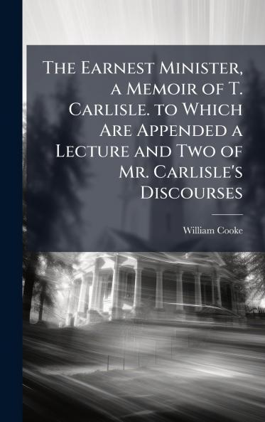 Earnest Minister a Memoir of T. Carlisle. to Which Are Appended a Lecture and Two of Mr. Carlisle's Discourses