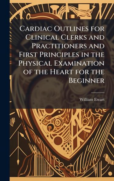 Cardiac Outlines for Clinical Clerks and Practitioners and First Principles in the Physical Examination of the Heart for the Beginner