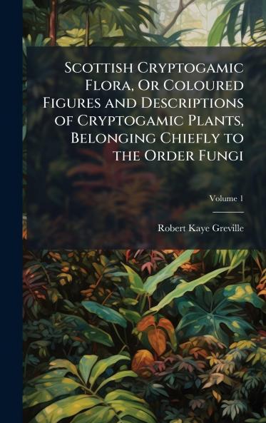 Scottish Cryptogamic Flora Or Coloured Figures and Descriptions of Cryptogamic Plants Belonging Chiefly to the Order Fungi