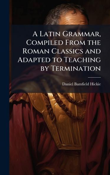 Latin Grammar Compiled From the Roman Classics and Adapted to Teaching by Termination