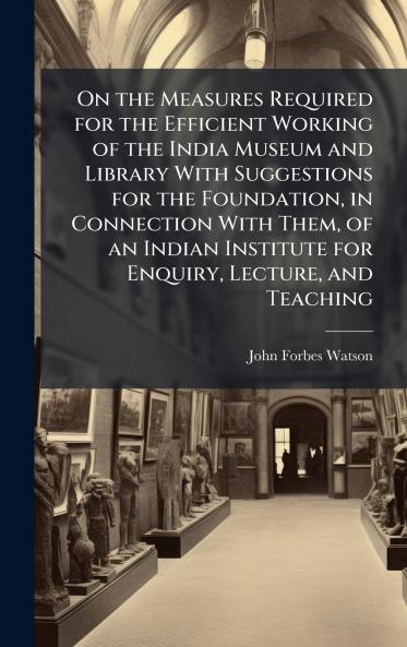 On the Measures Required for the Efficient Working of the India Museum and Library With Suggestions for the Foundation in Connection With Them of an Indian Institute for Enquiry Lecture and Teaching