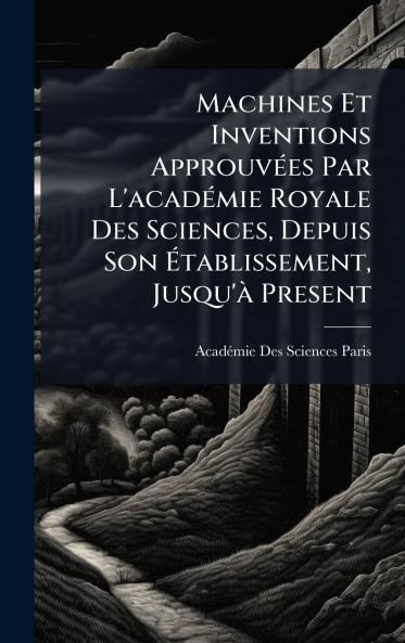 Machines Et Inventions ApprouvÃ(c)es Par L'acadÃ(c)mie Royale Des Sciences Depuis Son Ã&#137;tablissement Jusqu'Ã Present