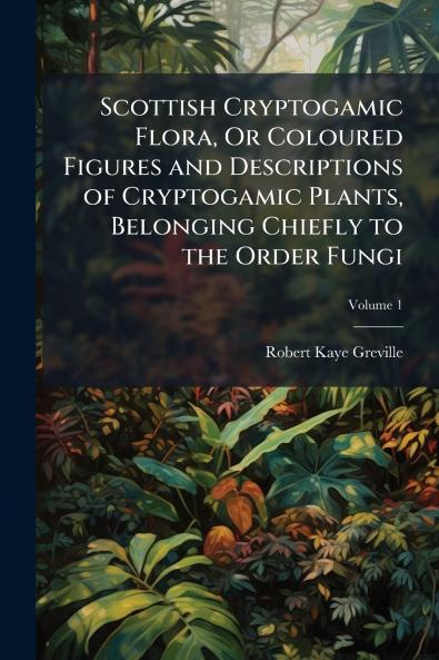 Scottish Cryptogamic Flora Or Coloured Figures and Descriptions of Cryptogamic Plants Belonging Chiefly to the Order Fungi