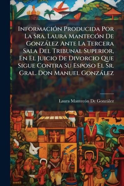 InformaciÃ3n Producida Por La Sra. Laura MantecÃ3n De Gonzàlez Ante La Tercera Sala Del Tribunal Superior En El Juicio De Divorcio Que Sigue Contra Su Esposo El Sr. Gral. Don Manuel Gonzàlez