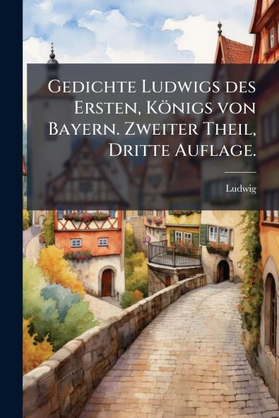 Gedichte Ludwigs des Ersten Königs von Bayern. Zweiter Theil Dritte Auflage.